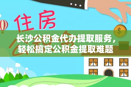 贡寮长沙公积金代办提取服务，轻松搞定公积金提取难题