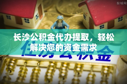 贡寮长沙公积金代办提取，轻松解决您的资金需求