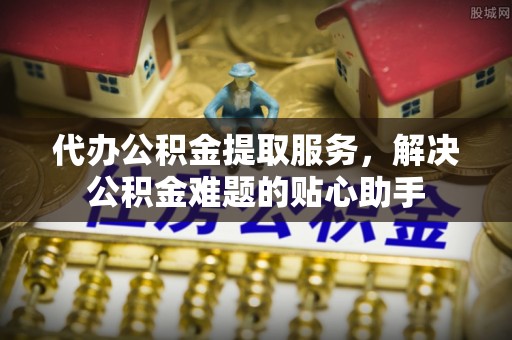 贡寮代办公积金提取服务，解决公积金难题的贴心助手