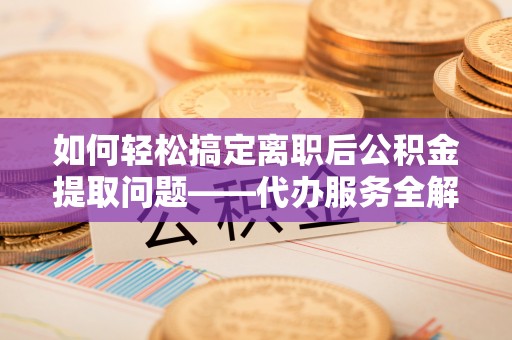 贡寮如何轻松搞定离职后公积金提取问题——代办服务全解析