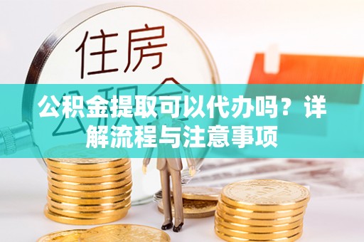 贡寮公积金提取可以代办吗？详解流程与注意事项
