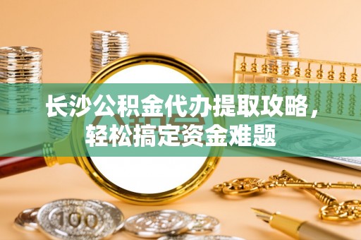 贡寮长沙公积金代办提取攻略，轻松搞定资金难题