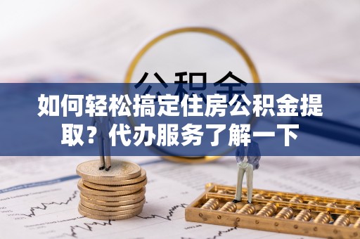 贡寮如何轻松搞定住房公积金提取？代办服务了解一下