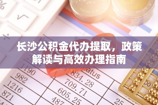 贡寮长沙公积金代办提取，政策解读与高效办理指南