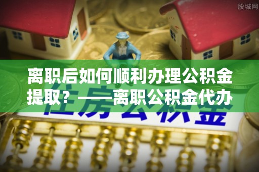 贡寮离职后如何顺利办理公积金提取？——离职公积金代办提取全攻略