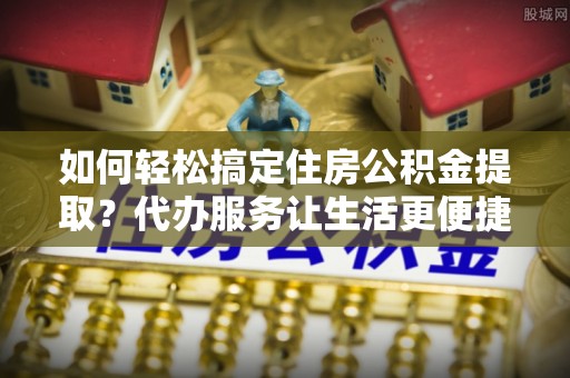 贡寮如何轻松搞定住房公积金提取？代办服务让生活更便捷