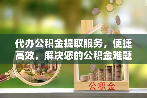 贡寮代办公积金提取服务，便捷高效，解决您的公积金难题